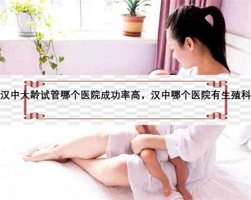 汉中大龄试管哪个医院成功率高，汉中哪个医院有生殖科